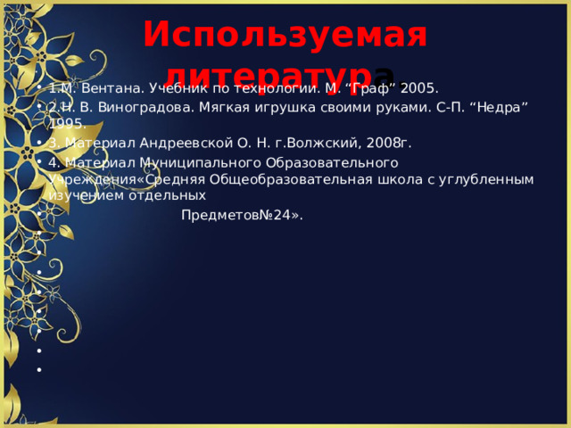 Используемая литератур а.   1.М. Вентана. Учебник по технологии. М. “Граф” 2005. 2.Н. В. Виноградова. Мягкая игрушка своими руками. С-П. “Недра” 1995. 3. Материал Андреевской О. Н. г.Волжский, 2008г. 4. Материал Муниципального Образовательного Учреждения«Средняя Общеобразовательная школа с углубленным изучением отдельных  Предметов№24».               