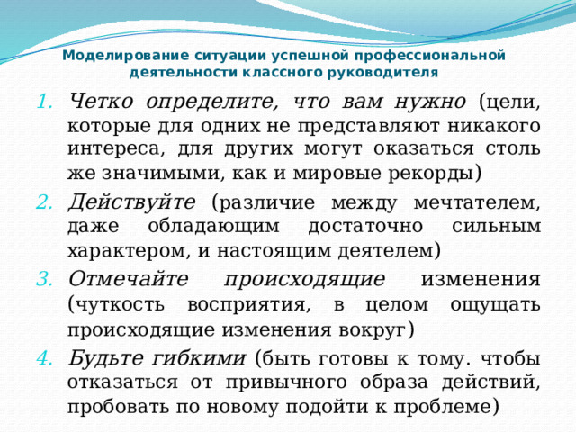 Моделирование ситуации успешной профессиональной деятельности классного руководителя Четко определите, что вам нужно ( цели, которые для одних не представляют никакого интереса, для других могут оказаться столь же значимыми, как и мировые рекорды ) Действуйте ( различие между мечтателем, даже обладающим достаточно сильным характером, и настоящим деятелем ) Отмечайте происходящие изменения ( чуткость восприятия, в целом ощущать происходящие изменения вокруг ) Будьте гибкими ( быть готовы к тому. чтобы отказаться от привычного образа действий, пробовать по новому подойти к проблеме ) 