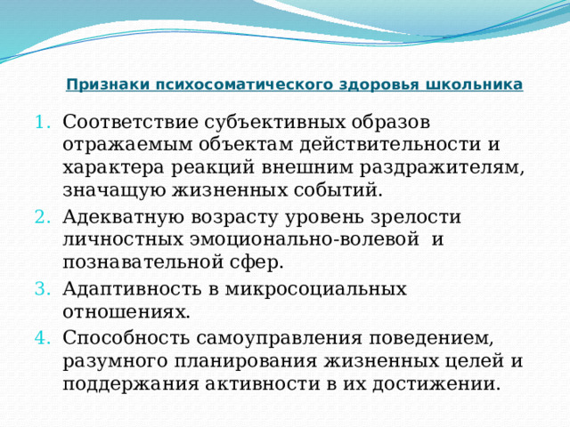 Признаки психосоматического здоровья школьника Соответствие субъективных образов отражаемым объектам действительности и характера реакций внешним раздражителям, значащую жизненных событий. Адекватную возрасту уровень зрелости личностных эмоционально-волевой и познавательной сфер. Адаптивность в микросоциальных отношениях. Способность самоуправления поведением, разумного планирования жизненных целей и поддержания активности в их достижении. 
