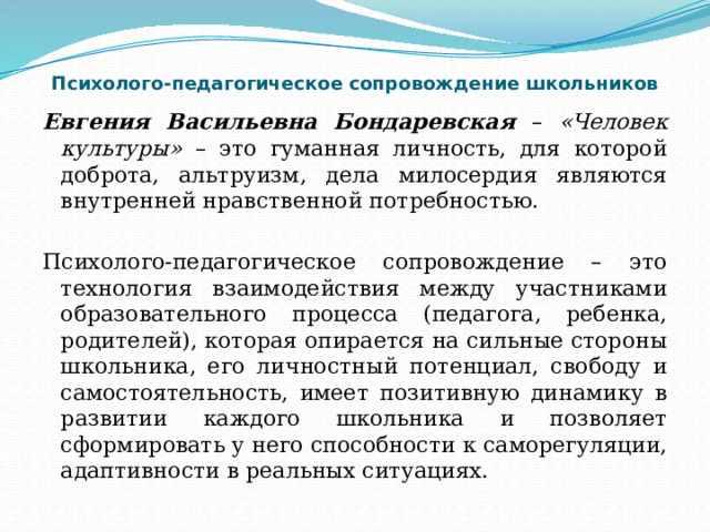 Психолого-педагогическое сопровождение школьников Евгения Васильевна Бондаревская – «Человек культуры» – это гуманная личность, для которой доброта, альтруизм, дела милосердия являются внутренней нравственной потребностью. Психолого-педагогическое сопровождение – это технология взаимодействия между участниками образовательного процесса (педагога, ребенка, родителей), которая опирается на сильные стороны школьника, его личностный потенциал, свободу и самостоятельность, имеет позитивную динамику в развитии каждого школьника и позволяет сформировать у него способности к саморегуляции, адаптивности в реальных ситуациях. 