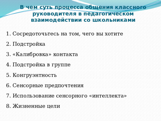 В чем суть процесса общения классного руководителя в педагогическом взаимодействии со школьниками 1. Сосредоточьтесь на том, чего вы хотите 2. Подстройка 3. «Калибровка» контакта 4. Подстройка в группе 5. Конгруэнтность 6. Сенсорные предпочтения 7. Использование сенсорного «интеллекта» 8. Жизненные цели 