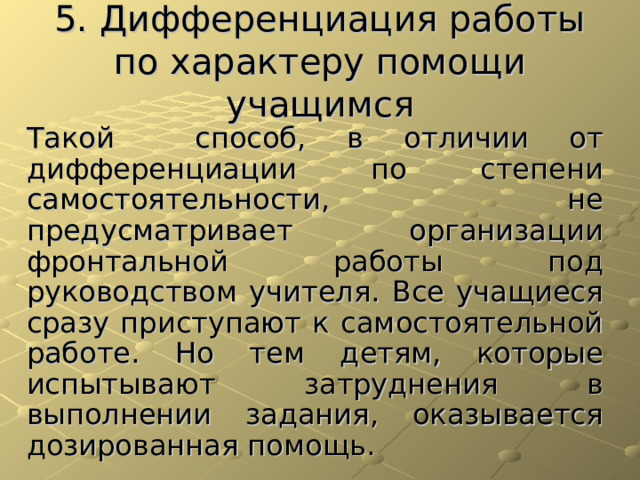 5. Дифференциация работы по характеру помощи учащимся Такой  способ, в отличии от дифференциации по степени самостоятельности, не предусматривает организации фронтальной работы под руководством учителя. Все учащиеся сразу приступают к самостоятельной работе. Но тем детям, которые испытывают затруднения в выполнении задания, оказывается дозированная помощь. 