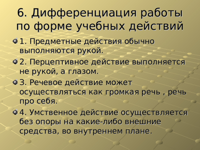 6. Дифференциация работы по форме учебных действий 1. Предметные действия обычно выполняются рукой. 2. Перцептивное действие выполняется не рукой, а глазом. З. Речевое действие может осуществляться как громкая речь , речь про себя. 4. Умственное действие осуществляется без опоры на какие-либо внешние средства, во внутреннем плане. 