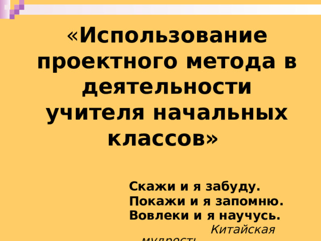 « Использование проектного метода в деятельности учителя начальных классов»    Скажи и я забуду. Покажи и я запомню. Вовлеки и я научусь.  Китайская мудрость. 