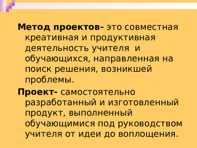 Метод проектов- это совместная креативная и продуктивная деятельность учителя и обучающихся, направленная на поиск решения, возникшей проблемы. Проект- самостоятельно разработанный и изготовленный продукт, выполненный обучающимися под руководством учителя от идеи до воплощения. 