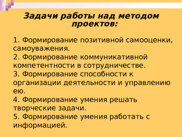 Задачи работы над методом проектов: 1. Формирование позитивной самооценки, самоуважения. 2. Формирование коммуникативной компетентности в сотрудничестве. 3. Формирование способности к организации деятельности и управлению ею. 4. Формирование умения решать творческие задачи. 5. Формирование умения работать с информацией. 