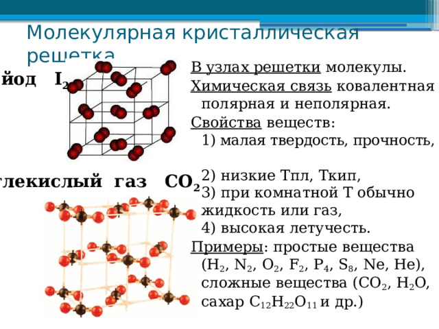 Молекулярная кристаллическая решетка В узлах решетки молекулы. Химическая связь ковалентная полярная и неполярная. Свойства веществ:  1) малая твердость, прочность,  2) низкие Тпл, Ткип,  3) при комнатной Т обычно жидкость или газ,  4) высокая летучесть. Примеры : простые вещества (H 2 , N 2 , O 2 , F 2 , P 4 , S 8 , Ne, He), сложные вещества (СО 2 , H 2 O, сахар С 12 H 22 O 11 и др.) йод I 2 углекислый газ СО 2 