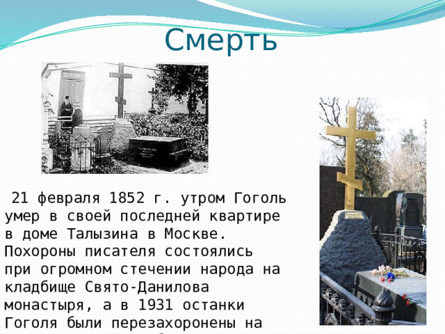 Смерть  21 февраля 1852 г. утром Гоголь умер в своей последней квартире в доме Талызина в Москве. Похороны писателя состоялись при огромном стечении народа на кладбище Свято-Данилова монастыря, а в 1931 останки Гоголя были перезахоронены на Новодевичьем кладбище. 
