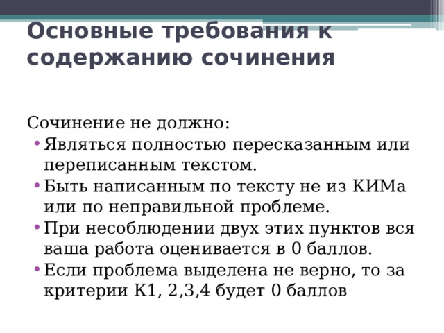 Основные требования к содержанию сочинения Сочинение не должно: Являться полностью пересказанным или переписанным текстом. Быть написанным по тексту не из КИМа или по неправильной проблеме. При несоблюдении двух этих пунктов вся ваша работа оценивается в 0 баллов. Если проблема выделена не верно, то за критерии К1, 2,3,4 будет 0 баллов 