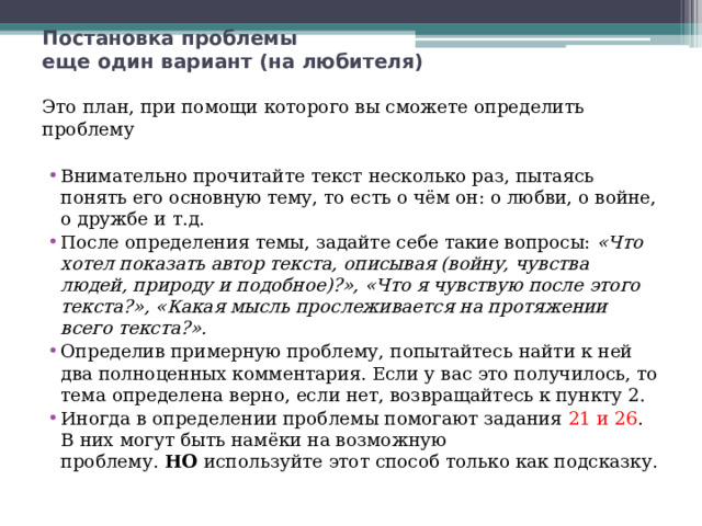Постановка проблемы  еще один вариант (на любителя) Это план, при помощи которого вы сможете определить проблему Внимательно прочитайте текст несколько раз, пытаясь понять его основную тему, то есть о чём он: о любви, о войне, о дружбе и т.д. После определения темы, задайте себе такие вопросы:  «Что хотел показать автор текста, описывая (войну, чувства людей, природу и подобное)?», «Что я чувствую после этого текста?», «Какая мысль прослеживается на протяжении всего текста?». Определив примерную проблему, попытайтесь найти к ней два полноценных комментария. Если у вас это получилось, то тема определена верно, если нет, возвращайтесь к пункту 2. Иногда в определении проблемы помогают задания 21 и 26 . В них могут быть намёки на возможную проблему.  НО  используйте этот способ только как подсказку. 
