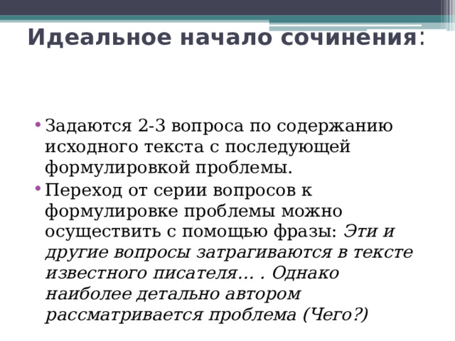 Идеальное начало сочинения : Задаются 2-3 вопроса по содержанию исходного текста с последующей формулировкой проблемы. Переход от серии вопросов к формулировке проблемы можно осуществить с помощью фразы: Эти и другие вопросы затрагиваются в тексте известного писателя… . Однако наиболее детально автором рассматривается проблема (Чего?) 