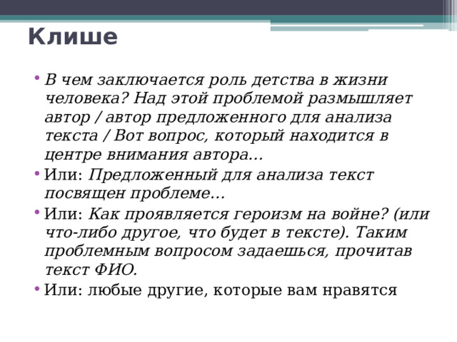 Клише В чем заключается роль детства в жизни человека? Над этой проблемой размышляет автор / автор предложенного для анализа текста / Вот вопрос, который находится в центре внимания автора… Или: Предложенный для анализа текст посвящен проблеме… Или: Как проявляется героизм на войне? (или что-либо другое, что будет в тексте). Таким проблемным вопросом задаешься, прочитав текст ФИО. Или: любые другие, которые вам нравятся 