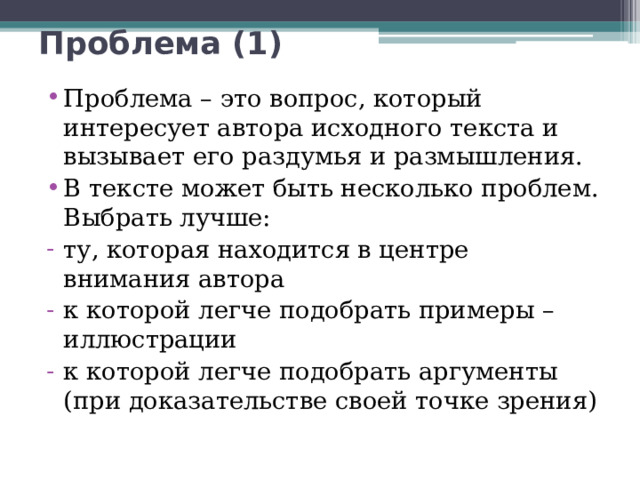 Проблема (1) Проблема – это вопрос, который интересует автора исходного текста и вызывает его раздумья и размышления. В тексте может быть несколько проблем. Выбрать лучше: ту, которая находится в центре внимания автора к которой легче подобрать примеры –иллюстрации к которой легче подобрать аргументы (при доказательстве своей точке зрения) 