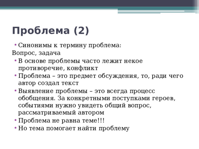 Проблема (2) Синонимы к термину проблема: Вопрос, задача В основе проблемы часто лежит некое противоречие, конфликт Проблема – это предмет обсуждения, то, ради чего автор создал текст Выявление проблемы – это всегда процесс обобщения. За конкретными поступками героев, событиями нужно увидеть общий вопрос, рассматриваемый автором Проблема не равна теме!!! Но тема помогает найти проблему 