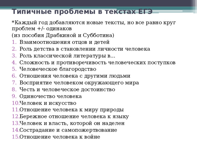 Типичные проблемы в текстах ЕГЭ *Каждый год добавляются новые тексты, но все равно круг проблем +/- одинаков (из пособия Драбкиной и Субботина) Взаимоотношения отцов и детей Роль детства в становлении личности человека Роль классической литературы в… Сложность и противоречивость человеческих поступков Человеческое благородство Отношения человека с другими людьми Восприятие человеком окружающего мира Честь и человеческое достоинство Одиночество человека Человек и искусство Отношение человека к миру природы Бережное отношение человека к языку Человек и власть, которой он наделен Сострадание и самопожертвование Отношение человека к войне 