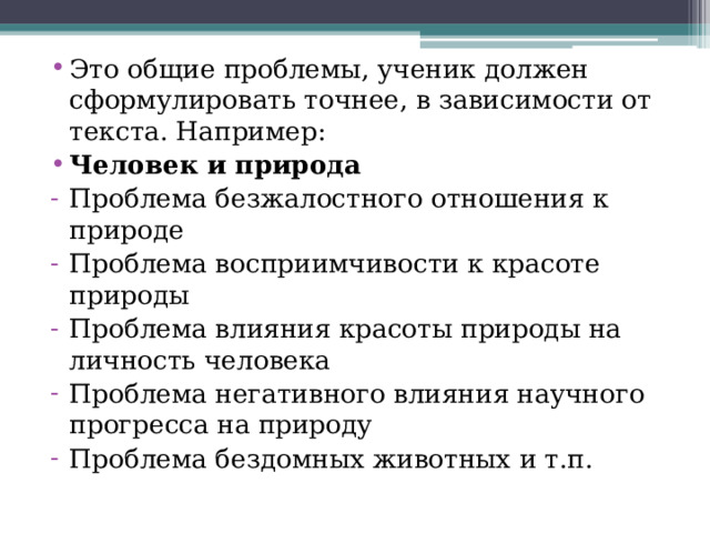 Это общие проблемы, ученик должен сформулировать точнее, в зависимости от текста. Например: Человек и природа Проблема безжалостного отношения к природе Проблема восприимчивости к красоте природы Проблема влияния красоты природы на личность человека Проблема негативного влияния научного прогресса на природу Проблема бездомных животных и т.п. 