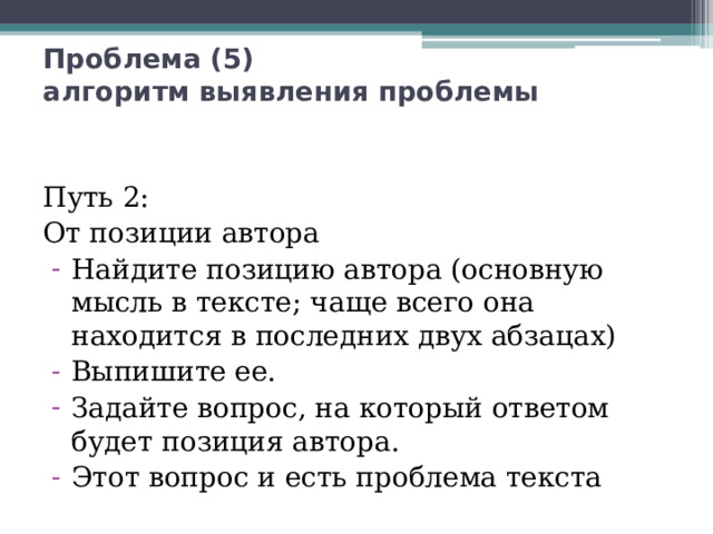 Проблема (5)  алгоритм выявления проблемы Путь 2: От позиции автора Найдите позицию автора (основную мысль в тексте; чаще всего она находится в последних двух абзацах) Выпишите ее. Задайте вопрос, на который ответом будет позиция автора. Этот вопрос и есть проблема текста 