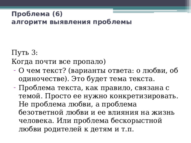 Проблема (6)  алгоритм выявления проблемы Путь 3: Когда почти все пропало) О чем текст? (варианты ответа: о любви, об одиночестве). Это будет тема текста. Проблема текста, как правило, связана с темой. Просто ее нужно конкретизировать. Не проблема любви, а проблема безответной любви и ее влияния на жизнь человека. Или проблема бескорыстной любви родителей к детям и т.п. 