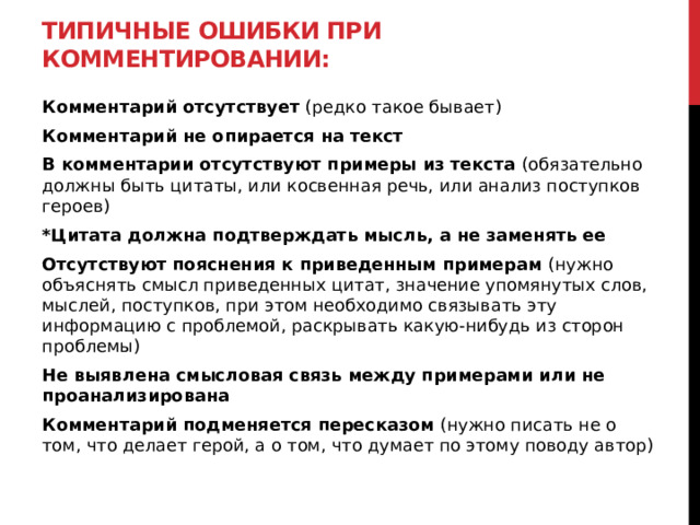 Типичные ошибки при комментировании: Комментарий отсутствует (редко такое бывает) Комментарий не опирается на текст В комментарии отсутствуют примеры из текста (обязательно должны быть цитаты, или косвенная речь, или анализ поступков героев) *Цитата должна подтверждать мысль, а не заменять ее Отсутствуют пояснения к приведенным примерам (нужно объяснять смысл приведенных цитат, значение упомянутых слов, мыслей, поступков, при этом необходимо связывать эту информацию с проблемой, раскрывать какую-нибудь из сторон проблемы) Не выявлена смысловая связь между примерами или не проанализирована Комментарий подменяется пересказом (нужно писать не о том, что делает герой, а о том, что думает по этому поводу автор)