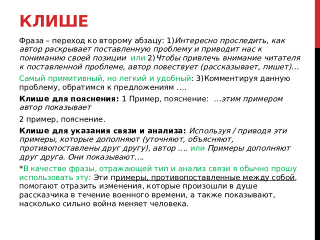 Клише Фраза – переход ко второму абзацу: 1) Интересно проследить, как автор раскрывает поставленную проблему и приводит нас к пониманию своей позиции или 2) Чтобы привлечь внимание читателя к поставленной проблеме, автор повествует (рассказывает, пишет)… Самый примитивный, но легкий и удобный : 3)Комментируя данную проблему, обратимся к предложениям …. Клише для пояснения: 1 Пример, пояснение: … этим примером автор показывает 2 пример, пояснение. Клише для указания связи и анализа: Используя / приводя эти примеры, которые дополняют (уточняют, объясняют, противопоставлены друг другу), автор …. или Примеры дополняют друг друга. Они показывают…. * В качестве фразы, отражающей тип и анализ связи я обычно прошу использовать эту: Эти п римеры, противопоставленные между собой , помогают отразить изменения, которые произошли в душе рассказчика в течение военного времени, а также показывают, насколько сильно война меняет человека.