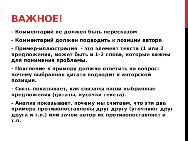 Важное! - Комментарий не должен быть пересказом - Комментарий должен подводить к позиции автора - Пример-иллюстрация - это элемент текста (1 или 2 предложения, может быть и 1-2 слова, которые важны для понимания проблемы. - Пояснение к примеру должно ответить на вопрос: почему выбранная цитата подводит к авторской позиции. - Связь показывает, как связаны наши выбранные предложения (цитаты, кусочки текста). - Анализ показывает, почему мы считаем, что эти два примера противопоставлены друг другу (уточняют друг друга и т.п.) или зачем автор их противопоставляет и т.п.