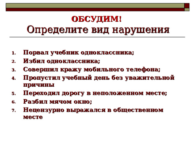 ОБСУДИМ!   Определите вид нарушения Порвал учебник одноклассника; Избил одноклассника; Совершил кражу мобильного телефона; Пропустил учебный день без уважительной причины Переходил дорогу в неположенном месте; Разбил мячом окно; Нецензурно выражался в общественном месте  