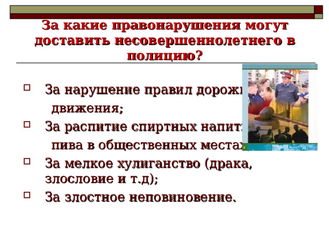    За какие правонарушения могут доставить несовершеннолетнего в полицию?   За нарушение правил дорожного  движения; За распитие спиртных напитков и  пива в общественных местах; За мелкое хулиганство (драка, злословие и т.д); За злостное неповиновение. 