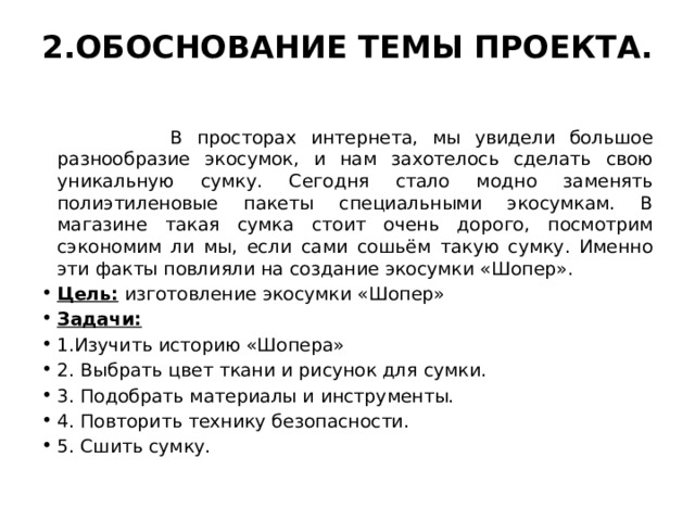 2.ОБОСНОВАНИЕ ТЕМЫ ПРОЕКТА.    В просторах интернета, мы увидели большое разнообразие экосумок, и нам захотелось сделать свою уникальную сумку. Сегодня стало модно заменять полиэтиленовые пакеты специальными экосумкам. В магазине такая сумка стоит очень дорого, посмотрим сэкономим ли мы, если сами сошьём такую сумку. Именно эти факты повлияли на создание экосумки «Шопер». Цель: изготовление экосумки «Шопер» Задачи: 1.Изучить историю «Шопера» 2. Выбрать цвет ткани и рисунок для сумки. 3. Подобрать материалы и инструменты. 4. Повторить технику безопасности. 5. Сшить сумку. 