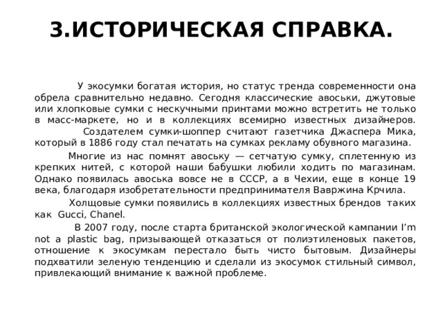 3.ИСТОРИЧЕСКАЯ СПРАВКА.    У экосумки богатая история, но статус тренда современности она обрела сравнительно недавно. Сегодня классические авоськи, джутовые или хлопковые сумки с нескучными принтами можно встретить не только в масс-маркете, но и в коллекциях всемирно известных дизайнеров.  Создателем сумки-шоппер считают газетчика Джаспера Мика, который в 1886 году стал печатать на сумках рекламу обувного магазина.  Многие из нас помнят авоську — сетчатую сумку, сплетенную из крепких нитей, с которой наши бабушки любили ходить по магазинам. Однако появилась авоська вовсе не в СССР, а в Чехии, еще в конце 19 века, благодаря изобретательности предпринимателя Вавржина Крчила.  Холщовые сумки появились в коллекциях известных брендов таких как Gucci, Chanel.  В 2007 году, после старта британской экологической кампании I’m not a plastic bag, призывающей отказаться от полиэтиленовых пакетов, отношение к экосумкам перестало быть чисто бытовым. Дизайнеры подхватили зеленую тенденцию и сделали из экосумок стильный символ, привлекающий внимание к важной проблеме. 