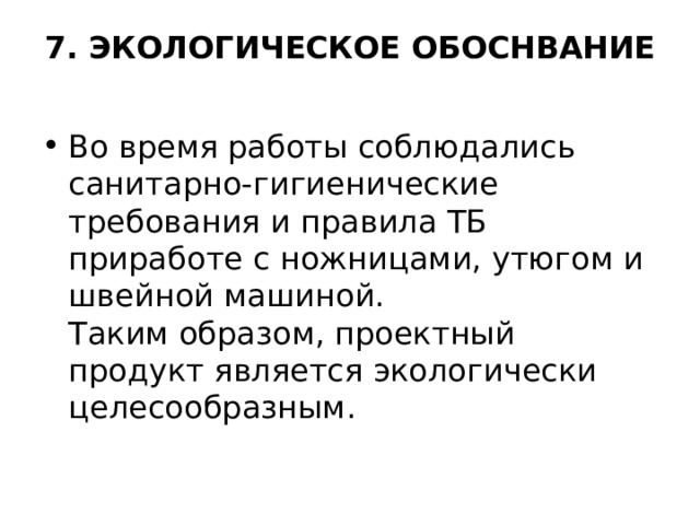 7. ЭКОЛОГИЧЕСКОЕ ОБОСНВАНИЕ   Во время работы соблюдались санитарно-гигиенические требования и правила ТБ приработе с ножницами, утюгом и швейной машиной.  Таким образом, проектный продукт является экологически целесообразным. 