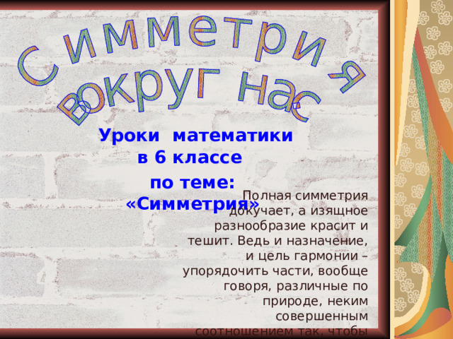  Уроки математики в 6 классе по теме: «Симметрия» Полная симметрия докучает, а изящное разнообразие красит и тешит. Ведь и назначение, и цель гармонии – упорядочить части, вообще говоря, различные по природе, неким совершенным соотношением так, чтобы они одна другой соответствовали, создавая красоту (Л.Б. Альберти) 