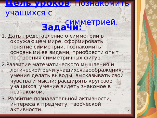 Цель уроков : Познакомить учащихся с  симметрией. Задачи: 1. Дать представление о симметрии в окружающем мире, сформировать понятие симметрии, познакомить основными ее видами, приобрести опыт построения симметричных фигур. 2.Развитие математического мышления и логической речи учащихся, воображения, умения делать выводы, высказывать свои чувства и мысли; расширять кругозор учащихся, умение видеть знакомое в незнакомом. 3. Развитие познавательной активности, интереса к предмету, творческой активности.  
