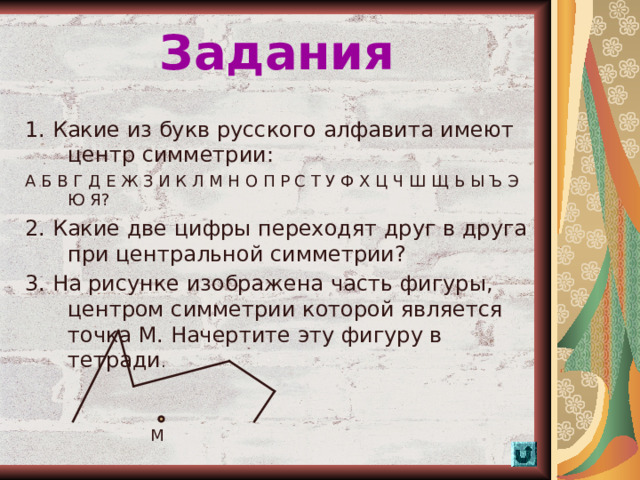 Задания 1. Какие из букв русского алфавита имеют центр симметрии: А Б В Г Д Е Ж З И К Л М Н О П Р С Т У Ф Х Ц Ч Ш Щ Ь Ы Ъ Э Ю Я? 2. Какие две цифры переходят друг в друга при центральной симметрии? 3. На рисунке изображена часть фигуры, центром симметрии которой является точка М. Начертите эту фигуру в тетради . М  