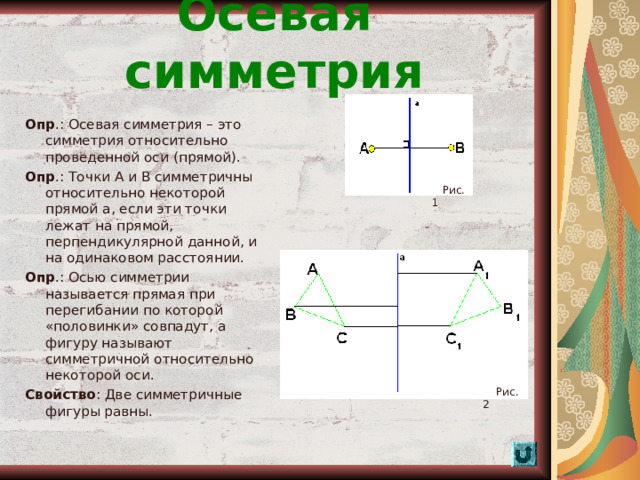 Осевая симметрия Опр .: Осевая симметрия – это симметрия относительно проведенной оси (прямой). Опр .: Точки А и В симметричны относительно некоторой прямой а, если эти точки лежат на прямой, перпендикулярной данной, и на одинаковом расстоянии. Опр .: Осью симметрии называется прямая при перегибании по которой «половинки» совпадут, а фигуру называют симметричной относительно некоторой оси. Свойство : Две симметричные фигуры равны.  Рис. 1  Рис. 2  