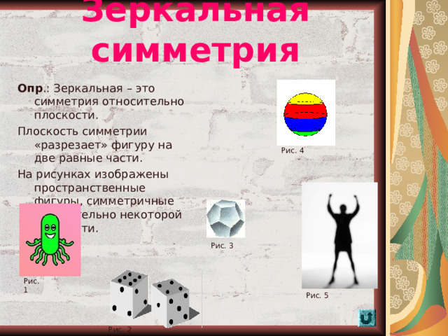 Зеркальная симметрия Опр .: Зеркальная – это симметрия относительно плоскости. Плоскость симметрии «разрезает» фигуру на две равные части. На рисунках изображены пространственные фигуры, симметричные относительно некоторой плоскости. Рис. 4 Рис. 3 Рис. 1 Рис. 5  Рис. 2 