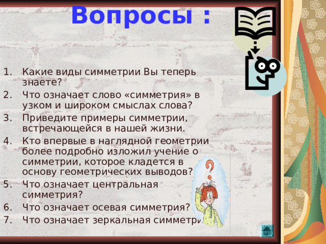 Вопросы :    Какие виды симметрии Вы теперь знаете? Что означает слово «симметрия» в узком и широком смыслах слова? Приведите примеры симметрии, встречающейся в нашей жизни. Кто впервые в наглядной геометрии более подробно изложил учение о симметрии, которое кладется в основу геометрических выводов? Что означает центральная симметрия? Что означает осевая симметрия? Что означает зеркальная симметрия?    