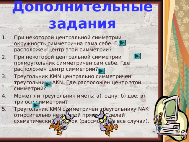 Дополнительные задания При некоторой центральной симметрии окружность симметрична сама себе. Где расположен центр этой симметрии? При некоторой центральной симметрии прямоугольник симметричен сам себе. Где расположен центр симметрии? Треугольник KMN центрально симметричен треугольнику AKN . Где расположен центр этой симметрии? Может ли треугольник иметь: а). одну; б) две; в). три оси симметрии? Треугольник KMN симметричен треугольнику NAK относительно некоторой прямой. Сделай схематический рисунок (рассмотрите все случаи).   