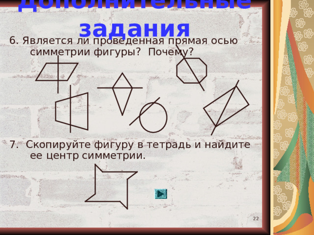 Дополнительные задания 6. Является ли проведенная прямая осью симметрии фигуры? Почему? 7. Скопируйте фигуру в тетрадь и найдите ее центр симметрии.  