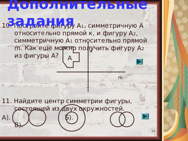 Дополнительные задания 10. Постройте фигуру А 1 , симметричную А относительно прямой к, и фигуру А 2 , симметричную А 1 относительно прямой m . Как еще можно получить фигуру А 2 из фигуры А? 11. Найдите центр симметрии фигуры, состоящей из двух окружностей. А). Б). В). к А m  