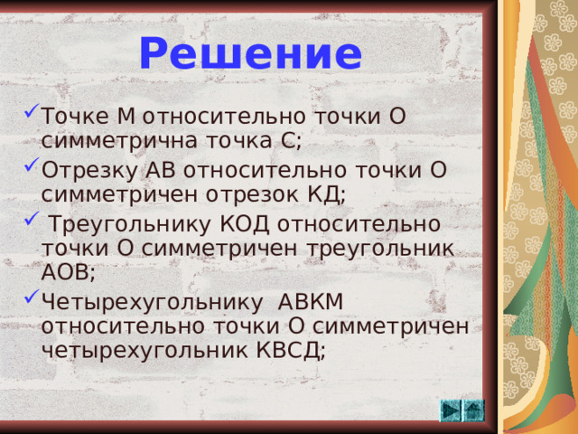 Решение Точке М относительно точки О симметрична точка С; Отрезку АВ относительно точки О симметричен отрезок КД;  Треугольнику КОД относительно точки О симметричен треугольник АОВ; Четырехугольнику АВКМ относительно точки О симметричен четырехугольник КВСД;  