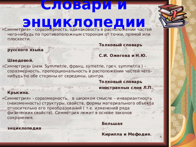 Словари и энциклопедии «Симметрия» - соразмерность, одинаковость в расположении частей чего-нибудь по противоположным сторонам от точки, прямой или плоскости.  Толковый словарь русского языка  С.И. Ожегова и Н.Ю. Шведовой. «Симметрия» (нем. Symmetrie , франц. symetrie , греч. symmetria ) – соразмерность, пропорциональность в расположении частей чего-нибудь по обе стороны от середины, центра.  Толковый словарь  иностранных слов Л.П. Крысина. «Симметрия» - соразмерность, в широком смысле – инвариантность (неизменность) структуры, свойств, формы материального объекта относительно его преобразований ( т.е. изменений ряда физических свойств). Симметрия лежит в основе законов сохранения.  Большая энциклопедия  Кирилла и Мефодия.  