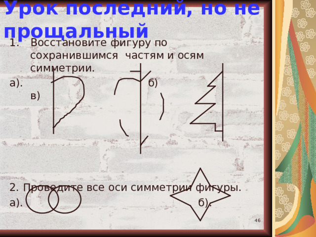 Урок последний, но не прощальный Восстановите фигуру по сохранившимся частям и осям симметрии. а). б) в) 2. Проведите все оси симметрии фигуры. а). б).  