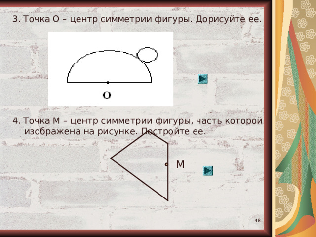 3. Точка О – центр симметрии фигуры. Дорисуйте ее. 4. Точка М – центр симметрии фигуры, часть которой изображена на рисунке. Постройте ее. М  