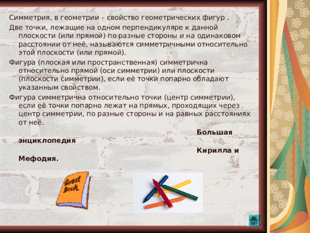 Симметрия, в геометрии – свойство геометрических фигур . Две точки, лежащие на одном перпендикуляре к данной плоскости (или прямой) по разные стороны и на одинаковом расстоянии от неё, называются симметричными относительно этой плоскости (или прямой). Фигура (плоская или пространственная) симметрична относительно прямой (оси симметрии) или плоскости (плоскости симметрии), если её точки попарно обладают указанным свойством. Фигура симметрична относительно точки (центр симметрии), если её точки попарно лежат на прямых, проходящих через центр симметрии, по разные стороны и на равных расстояниях от неё.  Большая энциклопедия  Кирилла и Мефодия.  