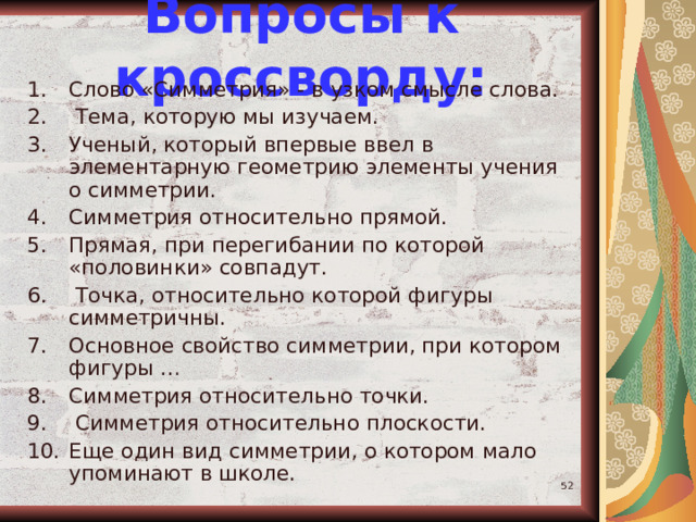 Вопросы к кроссворду: Слово «Симметрия» - в узком смысле слова.  Тема, которую мы изучаем. Ученый, который впервые ввел в элементарную геометрию элементы учения о симметрии. Симметрия относительно прямой. Прямая, при перегибании по которой «половинки» совпадут.  Точка, относительно которой фигуры симметричны. Основное свойство симметрии, при котором фигуры … Симметрия относительно точки.  Симметрия относительно плоскости. Еще один вид симметрии, о котором мало упоминают в школе.  