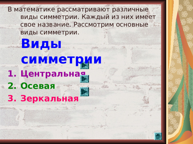 В математике рассматривают различные виды симметрии. Каждый из них имеет свое название. Рассмотрим основные виды симметрии. Центральная Осевая Зеркальная  Виды симметрии  