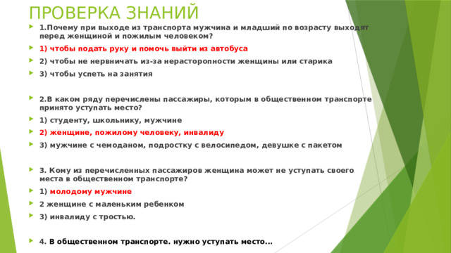 ПРОВЕРКА ЗНАНИЙ 1.Почему при выходе из транспорта мужчина и младший по возрасту выходят перед женщиной и пожилым человеком? 1) чтобы подать руку и помочь выйти из автобуса 2) чтобы не нервничать из-за нерасторопности женщины или старика 3) чтобы успеть на занятия  2.В каком ряду перечислены пассажиры, которым в общественном транспорте принято уступать место? 1) студенту, школьнику, мужчине 2) женщине, пожилому человеку, инвалиду 3) мужчине с чемоданом, подростку с велосипедом, девушке с пакетом  3. Кому из перечисленных пассажиров женщина может не уступать своего места в общественном транспорте? 1) молодому мужчине 2 женщине с маленьким ребенком 3) инвалиду с тростью.  4.  В общественном транспорте. нужно уступать место... 