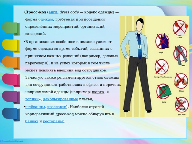 Дресс-код  ( англ.   dress code  — кодекс одежды) — форма  одежды , требуемая при посещении определённых мероприятий, организаций, заведений. В организациях особенное внимание уделяют форме одежды во время событий, связанных с принятием важных решений (например, деловые переговоры), и на успех которых в том числе может повлиять внешний вид сотрудников. Зачастую также регламентируется стиль одежды для сотрудников, работающих в офисе, и перечень неприемлемой одежды (например:  шорты , « топики »,  декольтированные  платья,  шлёпанцы ,  кроссовки ). Наиболее строгий корпоративный дресс-код можно обнаружить в  банках  и  ресторанах . 