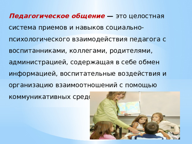 Педагогическое общение — это целостная система приемов и навыков социально-психологического взаимодействия педагога с воспитанниками, коллегами, родителями, администрацией, содержащая в себе обмен информацией, воспитательные воздействия и организацию взаимоотношений с помощью коммуникативных средств 