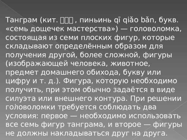 Танграм (кит. 七巧板 , пиньинь qī qiǎo bǎn, букв. «семь дощечек мастерства») — головоломка, состоящая из семи плоских фигур, которые складывают определённым образом для получения другой, более сложной, фигуры (изображающей человека, животное, предмет домашнего обихода, букву или цифру и т. д.). Фигура, которую необходимо получить, при этом обычно задаётся в виде силуэта или внешнего контура. При решении головоломки требуется соблюдать два условия: первое — необходимо использовать все семь фигур танграма, и второе — фигуры не должны накладываться друг на друга. . 